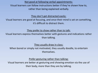 Not good at following verbal appointments:Visual learners can follow instructions better if they’re shown how to, rather than being explained verbally.They don’t get distracted easily:Visual learners are good at focusing, and once their mind is set on something, it’s difficult to distract them.They prefer to show rather than to talk:Visual learners express themselves better with gestures and indications ratherthan talking.They usually draw in class:When bored or simply not motivated, they usually doodle, to entertain themselves.Prefer gesturing rather than talking:Visual learners are better at gesturing and showing emotion via the use of their body, more than they are by talking.