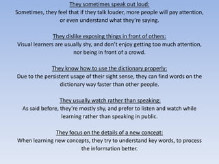 They sometimes speak out loud:Sometimes, they feel that if they talk louder, more people will pay attention, or even understand what they’re saying.They dislike exposing things in front of others:Visual learners are usually shy, and don’t enjoy getting too much attention,nor being in front of a crowd.They know how to use the dictionary properly:Due to the persistent usage of their sight sense, they can find words on the dictionary way faster than other people.They usually watch rather than speaking:As said before, they’re mostly shy, and prefer to listen and watch while learning rather than speaking in public.They focus on the details of a new concept:When learning new concepts, they try to understand key words, to process the information better. 