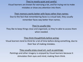 They’re mostly quiet and careful:Visual learners are known for worrying a lot, and for trying not to makemistakes or draw any attention into them. Their memory works better with faces rather than names:Due to the fact that remembering faces is a visual task, they usuallyremember faces way better than names.They’re usually tidy: They like to keep things close and organized, so they’re able to access themwhen needed.They think thoughtfully before acting:Visual learners tend to think for a lot of time before doing something, due totheir fear of making mistakes.They usually enjoy visual art, such as paintings: Paintings and other imagery is enjoyed by Visual learners because itstimulates their eyes and mind, making them think.