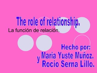 La función de relación. The role of relationship. Hecho por: Maria Yuste Muñoz. y Rocio Serna Lillo. 