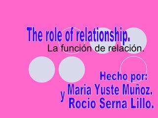 La función de relación. The role of relationship. Hecho por: Maria Yuste Muñoz. y Rocio Serna Lillo. 