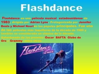 Flashdance es una película musical  estadounidense de
1983, dirigida por Adrian Lyne. Protagonizada por Jennifer
Beals y Michael Nourien los papeles principales. Fue una
de las películas más taquilleras de la década de 1980 y
también es considerada un clásico de la década.
Galardonada de los premios: Óscar, BAFTA, Globo de
Oro y Grammy, entre otros.
 