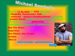 Nació el 17 de abril de 1954 (62 años)
en Filadelfia, Pensilvania, EUA es
un cantante y músico estadounidense, nominado
al premio Óscar. Comenzó su carrera profesional
convirtiéndose en un guitarrista de estudio.
CANCIONES DE MICHAEL SEMBELLO :
-Rub The Stone
-Superman
-One Planet ,One People
-Voodoo
- Who is
 