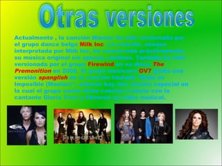 Actualmente , la canción Maniac ha sido versionada por
el grupo dance belga Milk Inc. La canción, aunque
interpretada por Milk Inc, ha conservado prácticamente
su música original sin apenas cambios. También ha sido
versionada por el grupo Firewind en su disco The
Premonition en 2008. El grupo mexicano OV7 grabó una
versión spanglish de la canción titulada "Nada es
Imposible (Maniac)", además hay una versión especial en
la cual el grupo canta dicha canción a dueto con la
cantante Gloria Trevi y filmaron un video musical.
 