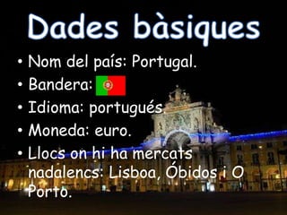 Dades bàsiquesNom del país: Portugal.Bandera:Idioma: portugués.Moneda: euro.Llocs on hi ha mercats nadalencs: Lisboa, Óbidosi O Porto.
