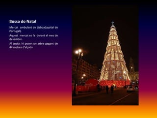 Bossa do NatalMercat  ambulant de Lisboa(capital de Portugal).Aquest  mercat es fa  durant el mes de desembre.Al costat hi posen un arbre gegant de 44 metres d’alçada.