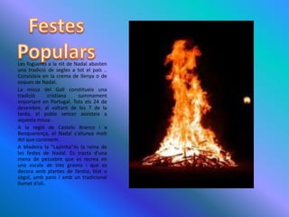 FestesPopularsLes fogueres a la nit de Nadal abasten una tradició de segles a tot el país .. Consisteix en la crema de llenya o de soques de Nadal.La missa del Gall constitueix una tradició cristiana summament important en Portugal. Tots els 24 de desembre, al voltant de les 7 de la tarda, el poble sencer assisteix a           aquesta missa.A la regió de Castelo Branco i a Benquerença, el Nadal s’allunya molt del que coneixem.A Madeira la "Lapinha"és la reina de les festes de Nadal. Es tracta d'una mena de pessebre que es recrea en una escala de tres graons i que es decora amb plantes de llentia, blat o sègol, amb pans i amb un tradicional llumet d'oli.
