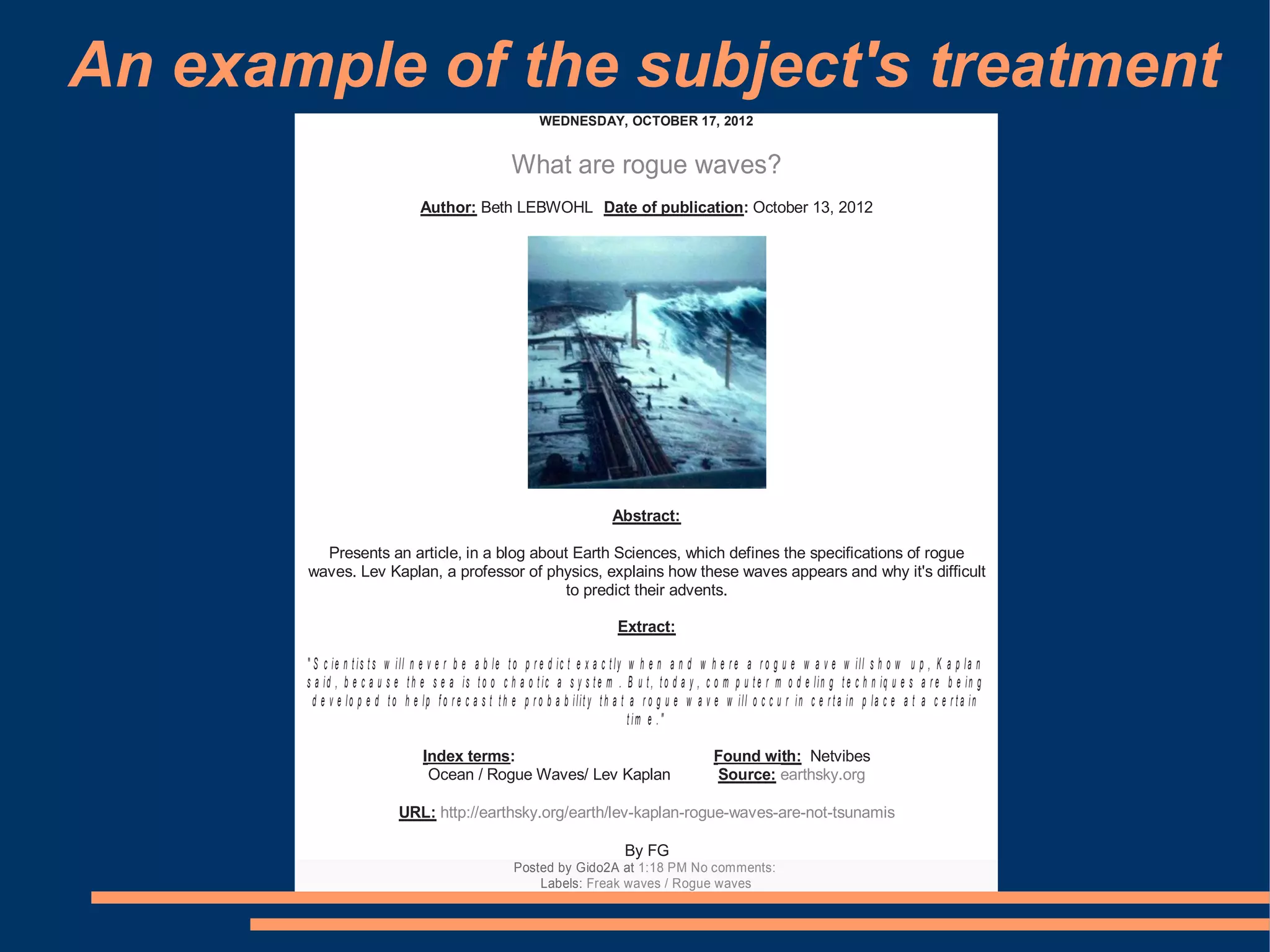 An example of the subject's treatment
                                                             WEDNESDAY, OCTOBER 17, 2012


                                                      What are rogue waves?
                                 Author: Beth LEBWOHL Date of publication: October 13, 2012




                                                                              Abstract:

         Presents an article, in a blog about Earth Sciences, which defines the specifications of rogue
       waves. Lev Kaplan, a professor of physics, explains how these waves appears and why it's difficult
                                             to predict their advents.

                                                                               Extract:

       " S c ie n t is t s w ill n e v e r b e a b le t o p r e d ic t e x a c t ly w h e n a n d w h e r e a r o g u e w a v e w ill s h o w u p , K a p la n
       s a id , b e c a u s e t h e s e a is t o o c h a o t ic a s y s t e m . B u t , t o d a y , c o m p u t e r m o d e lin g t e c h n iq u e s a r e b e in g
         d e v e lo p e d t o h e lp f o r e c a s t t h e p r o b a b ilit y t h a t a r o g u e w a v e w ill o c c u r in c e r t a in p la c e a t a c e r t a in
                                                                                      t im e . "

                                  Index terms:                                                        Found with: Netvibes
                                   Ocean / Rogue Waves/ Lev Kaplan                                    Source: earthsky.org

                            URL: http://earthsky.org/earth/lev-kaplan-rogue-waves-are-not-tsunamis

                                                                                 By FG
                                                       Posted by Gido2A at 1:18 PM No comments:
                                                           Labels: Freak waves / Rogue waves
 