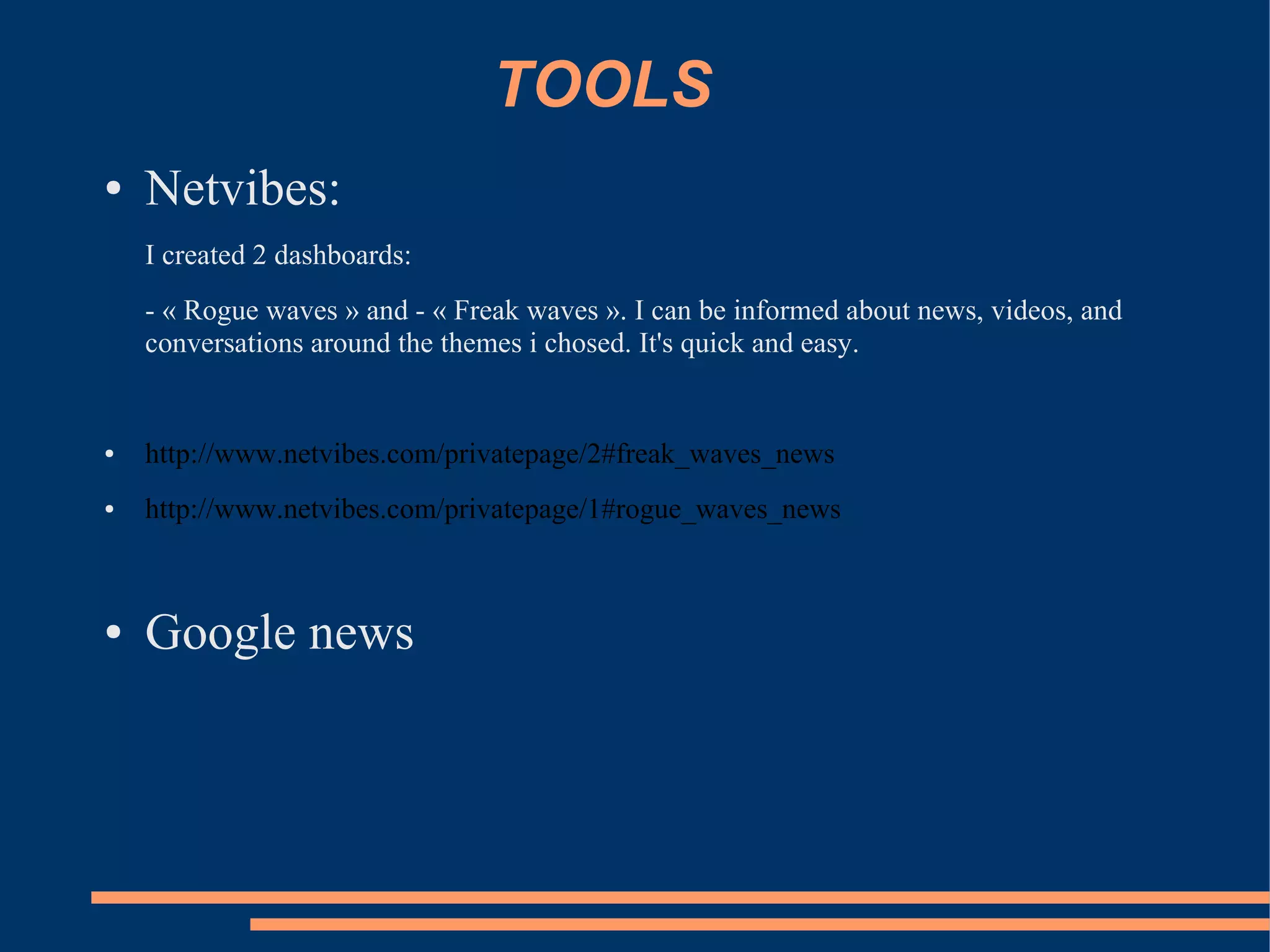 TOOLS
●   Netvibes:
    I created 2 dashboards:
    - « Rogue waves » and - « Freak waves ». I can be informed about news, videos, and
    conversations around the themes i chosed. It's quick and easy.


●   http://www.netvibes.com/privatepage/2#freak_waves_news
●   http://www.netvibes.com/privatepage/1#rogue_waves_news



●   Google news
 