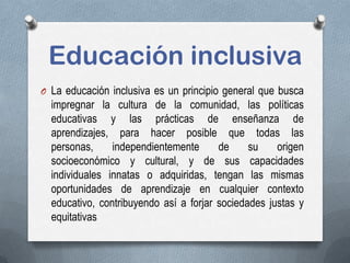 Educación inclusiva
O La educación inclusiva es un principio general que busca
impregnar la cultura de la comunidad, las políticas
educativas y las prácticas de enseñanza de
aprendizajes, para hacer posible que todas las
personas, independientemente de su origen
socioeconómico y cultural, y de sus capacidades
individuales innatas o adquiridas, tengan las mismas
oportunidades de aprendizaje en cualquier contexto
educativo, contribuyendo así a forjar sociedades justas y
equitativas