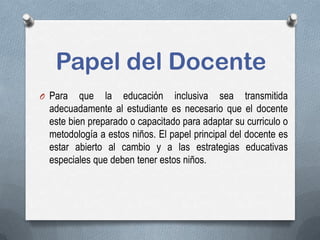 Papel del Docente
O Para que la educación inclusiva sea transmitida
adecuadamente al estudiante es necesario que el docente
este bien preparado o capacitado para adaptar su curriculo o
metodología a estos niños. El papel principal del docente es
estar abierto al cambio y a las estrategias educativas
especiales que deben tener estos niños.