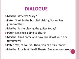 DIALOGUE
 Martha:  Where’s Mary?
 Peter: She’s in the hospital visiting Susan, her
  grandmother.
 Martha: Is she playing the guitar today?

 Peter: No, she’s going to church

 Martha: Can I come and have breakfast with her
  tomorrow?
 Peter: Yes, of course. Then, you can play tennis!!

 Martha: Excellent idea!! Thanks. See you tomorrow.
 