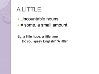 A LITTLE
 Uncountable nouns
 = some, a small amount


Eg: a little hope, a little time
   Do you speak English? “A little”
 