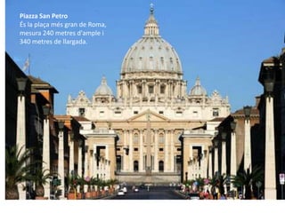 Piazza San Petro
És la plaça més gran de Roma,
mesura 240 metres d'ample i
340 metres de llargada.
 