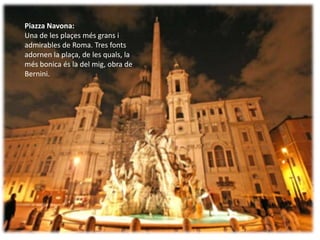 Piazza Navona:
Una de les plaçes més grans i
admirables de Roma. Tres fonts
adornen la plaça, de les quals, la
més bonica és la del mig, obra de
Bernini.
 