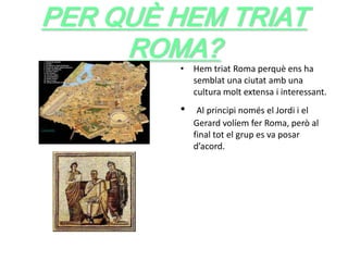 PER QUÈ HEM TRIAT
     ROMA?
        • Hem triat Roma perquè ens ha
          semblat una ciutat amb una
          cultura molt extensa i interessant.
        •    Al principi només el Jordi i el
            Gerard volíem fer Roma, però al
            final tot el grup es va posar
            d’acord.
 