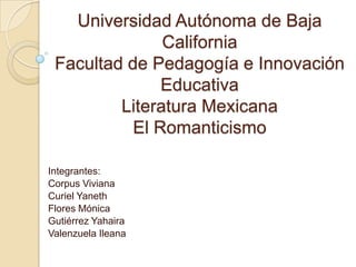 Universidad Autónoma de Baja
California
Facultad de Pedagogía e Innovación
Educativa
Literatura Mexicana
El Romanticismo
Integrantes:
Corpus Viviana
Curiel Yaneth
Flores Mónica
Gutiérrez Yahaira
Valenzuela Ileana

 