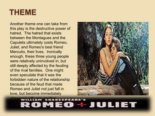 THEME 
Another theme one can take from 
this play is the destructive power of 
hatred. The hatred that exists 
between the Montagues and the 
Capulets ultimately costs Romeo, 
Juliet, and Romeo's best friend 
Mercutio, their lives. Ironically 
enough, these three young people 
were relatively uninvolved in, but 
still deeply affected by the feuding 
of the rival families. One might 
even speculate that it was the 
forbidden nature of the relationship 
because of the feud that made 
Romeo and Juliet not just fall in 
love, but become immediately 
obsessed with one another. 
 