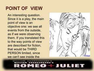 POINT OF VIEW 
An interesting question. 
Since it is a play, the main 
point of view is an 
objective one: we see all 
events from the outside, 
as if we were observing 
them. If you translated this 
to the way points of view 
are described for fiction, 
that would be THIRD 
PERSON limited, since 
we can't see inside the 
characters' minds. 
