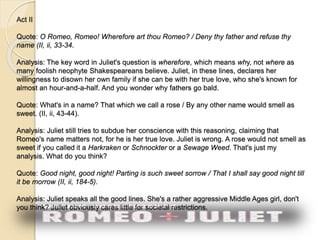 Act II 
Quote: O Romeo, Romeo! Wherefore art thou Romeo? / Deny thy father and refuse thy 
name (II, ii, 33-34. 
Analysis: The key word in Juliet's question is wherefore, which means why, not where as 
many foolish neophyte Shakespeareans believe. Juliet, in these lines, declares her 
willingness to disown her own family if she can be with her true love, who she's known for 
almost an hour-and-a-half. And you wonder why fathers go bald. 
Quote: What's in a name? That which we call a rose / By any other name would smell as 
sweet. (II, ii, 43-44). 
Analysis: Juliet still tries to subdue her conscience with this reasoning, claiming that 
Romeo's name matters not, for he is her true love. Juliet is wrong. A rose would not smell as 
sweet if you called it a Harkraken or Schnockter or a Sewage Weed. That's just my 
analysis. What do you think? 
Quote: Good night, good night! Parting is such sweet sorrow / That I shall say good night till 
it be morrow (II, ii, 184-5). 
Analysis: Juliet speaks all the good lines. She's a rather aggressive Middle Ages girl, don't 
you think? Juliet obviously cares little for societal restrictions. 
 