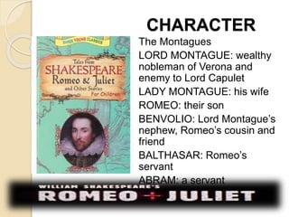 CHARACTER 
The Montagues 
LORD MONTAGUE: wealthy 
nobleman of Verona and 
enemy to Lord Capulet 
LADY MONTAGUE: his wife 
ROMEO: their son 
BENVOLIO: Lord Montague’s 
nephew, Romeo’s cousin and 
friend 
BALTHASAR: Romeo’s 
servant 
ABRAM: a servant 
 