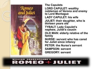 The Capulets 
LORD CAPULET: wealthy 
nobleman of Verona and enemy 
to Lord Montague 
LADY CAPULET: his wife 
JULIET: their daughter, who is 
thirteen years old 
TYBALT: Lady Capulet’s 
nephew, Juliet’s cousin 
OLD MAN: elderly relative of the 
family 
NURSE: servant who has cared 
for Juliet since infancy 
PETER: the Nurse’s servant 
SAMPSON: servant 
GREGORY: servant 
 