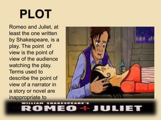 PLOT 
Romeo and Juliet, at 
least the one written 
by Shakespeare, is a 
play. The point of 
view is the point of 
view of the audience 
watching the play. 
Terms used to 
describe the point of 
view of a narrator in 
a story or novel are 
inappropriate to 
plays. 
 