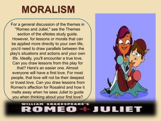 MORALISM 
For a general discussion of the themes in 
"Romeo and Juliet," see the Themes 
section of the eNotes study guide. 
However, for lessons or morals that can 
be applied more directly to your own life, 
you'd need to draw parallels between the 
play's situations and actions and your own 
life. Ideally, you'll encounter a true love. 
Can you draw lessons from this play for 
that? Here's an easier one. Almost 
everyone will have a first love. For most 
people, that love will not be their deepest 
or truest love. Can you draw lessons from 
Romeo's affection for Rosalind and how it 
melts away when he sees Juliet to guide 
you when thinking about your first love? 
 