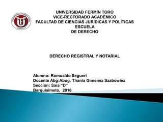 UNIVERSIDAD FERMÍN TORO
VICE-RECTORADO ACADÉMICO
FACULTAD DE CIENCIAS JURÍDICAS Y POLÍTICAS
ESCUELA
DE DERECHO
DERECHO REGISTRAL Y NOTARIAL
Alumno: Romualdo Segueri
Docente Abg:Abog. Thania Gimenez Szabowiez
Sección: Saia “D”
Barquisimeto, 2016
 