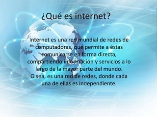 ¿Qué es internet?
Internet es una red mundial de redes de
computadoras, que permite a éstas
comunicarse en forma directa,
compartiendo información y servicios a lo
largo de la mayor parte del mundo.
O sea, es una red de redes, donde cada
una de ellas es independiente.

 