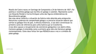 Rosalía de Castro naceu en Santiago de Compostela o 24 de febreiro de 1837 .Foi
poetisa e novelista galega que escribiu en galego e castelán. Representa xunto
con Eduardo Pondal e Curros Enríquez unha das figuras emblemáticas do
Rexurdimento galego.
Nas súas obras reflectiu a situación da Galicia máis dolorida pola emigración.
Denunciou a pobreza do campesiñado galego e a precaria situación laboral que
sufrían os galegos fora do país. A efectos históricos, a súa obra converteuse no
primeiro canto de referencia para unha Galicia que se transforma.
A súa obra supuxo a recuperación da conciencia galeguista e ao abeiro disto,
Cantares galegos é entendida como a primeira gran obra da literatura galega
contemporánea. Estes dous feitos fan que ROSALÍA sexa a voz e o símbolo do
pobo galego.
A MESTRA ISABEL
 