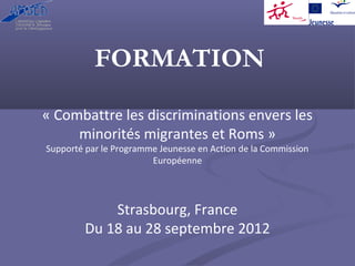 FORMATION

« Combattre les discriminations envers les 
     minorités migrantes et Roms »
Supporté par le Programme Jeunesse en Action de la Commission 
                        Européenne




             Strasbourg, France
         Du 18 au 28 septembre 2012
 