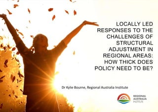 LOCALLY LED
RESPONSES TO THE
CHALLENGES OF
STRUCTURAL
ADJUSTMENT IN
REGIONAL AREAS:
HOW THICK DOES
POLICY NEED TO BE?
Dr Kylie Bourne, Regional Australia Institute
 