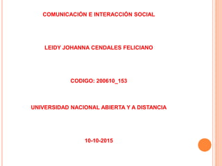 COMUNICACIÓN E INTERACCIÓN SOCIAL
LEIDY JOHANNA CENDALES FELICIANO
CODIGO: 200610_153
UNIVERSIDAD NACIONAL ABIERTA Y A DISTANCIA
10-10-2015
 