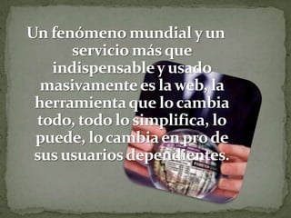 Un fenómeno mundial y un servicio más que indispensable y usado masivamente es la web, la herramienta que lo cambia todo, todo lo simplifica, lo puede, lo cambia en pro de sus usuarios dependientes.