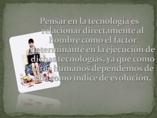 Pensar en la tecnología es relacionar directamente al hombre como el factor determinante en la ejecución de dichas tecnologías, ya que como seres humanos dependemos de ella como índice de evolución.