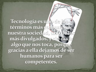Tecnología es uno de los términos más comunes de nuestra sociedad, uno de los más divulgados, y sin duda algo que nos toca, porque gracias a ella dejamos de ser humanos para ser competentes.