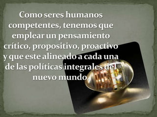 Como seres humanos competentes, tenemos que emplear un pensamiento crítico, propositivo, proactivo y que este alineado a cada una de las políticas integrales del nuevo mundo.