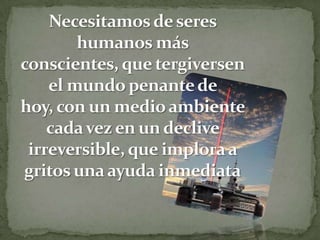 Necesitamos de seres humanos más conscientes, que tergiversen el mundo penante de hoy, con un medio ambiente cada vez en un declive irreversible, que implora a gritos una ayuda inmediata