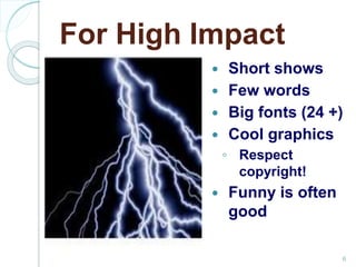For High Impact
Short shows
Few words
Big fonts (24 +)
Cool graphics
◦ Respect
copyright!
Funny is often
good
6