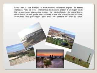 Lavra tem a sua História e Monumentos milenares dignos de serem visitados. Pode-se viver  momentos de absoluto prazer, é um lugar  onde lhe proporciona sensações únicas de tranquilidade, de romantismo, desfrutando do sol, praia, mar e dunas numa tela pintada todos os dias, usufruindo dos passadiços pela areia em passeio no final da tarde. 