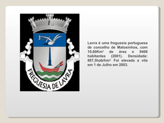 Lavra é uma freguesia portuguesa de concelho de Matosinhos, com 10,60Km 2  de área e 9408 habitantes (2001). Densidade: 887,5hab/hm 2.  Foi elevada a vila em 1 de Julho em 2003. 