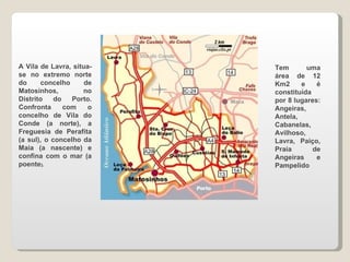 A Vila de Lavra, situa-se no extremo norte do concelho de Matosinhos, no Distrito do Porto. Confronta com o concelho de Vila do Conde (a norte), a Freguesia de Perafita (a sul), o concelho da Maia (a nascente) e confina com o mar (a poente ). Tem uma área de 12 Km2 e é constituída por 8 lugares: Angeiras, Antela, Cabanelas, Avilhoso, Lavra, Paiço, Praia de Angeiras e Pampelido 
