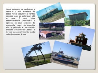 Lavra conjuga na perfeição a Terra e o Mar. Rodeada de casas rurais seculares e verdes campos que se estendem até ao mar. É uma zona essencialmente piscatória e agrícola os seus sectores de economia mais abrangentes são o primário e secundário embora actualmente esteja a ter um desenvolvimento muito patente noutras áreas.  