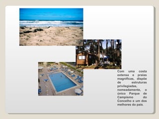 Com uma costa extensa e praias magníficas, dispõe de estruturas privilegiadas, nomeadamente, o único Parque de Campismo do Concelho e um dos melhores do país . 