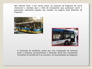 Nos últimos anos, e por várias vezes, os autarcas da freguesia de Lavra chamaram a atenção para a falta de transportes que pudessem servir a população, sobretudo aqueles que residem em lugares mais distantes da freguesia. A resolução do problema, passa por uma conjugação de esforços entre a empresa concessionária e Direcção Geral dos Transportes Terrestres no sentido de ir ao encontro  às necessidades da freguesia. 
