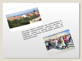 Tem sido notória a alteração das características da população tradicionalmente  agrícola, piscatória e migrante, durante o período estival, para um progressivo incremento da população residente de forma permanente 