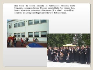 Nos finais do século passado as habilitações literárias nesta freguesia, correspondiam ao 4ºano de escolaridade. Nos nossos dias, foram largamente superadas alcançando já o nível  secundário,  existindo até uma percentagem considerável de licenciados .  