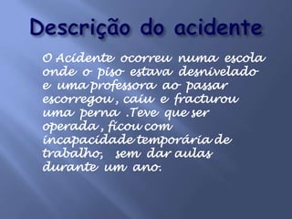 Descrição do acidenteO Acidente  ocorreu  numa  escola onde  o piso  estava  desnivelado e uma professora  ao  passar escorregou , caiu  e  fracturou uma  perna  .Teve  que ser operada , ficou com incapacidade temporária de trabalho,   sem  dar aulas  durante  um  ano.     