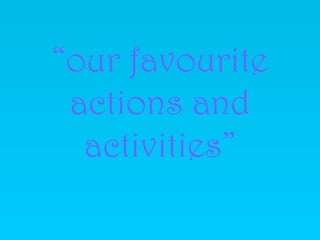 “our favourite
 actions and
  activities”
 